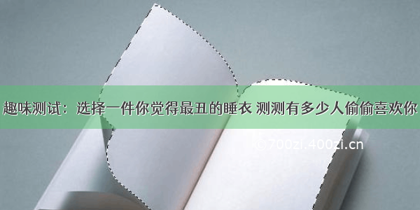 趣味测试：选择一件你觉得最丑的睡衣 测测有多少人偷偷喜欢你