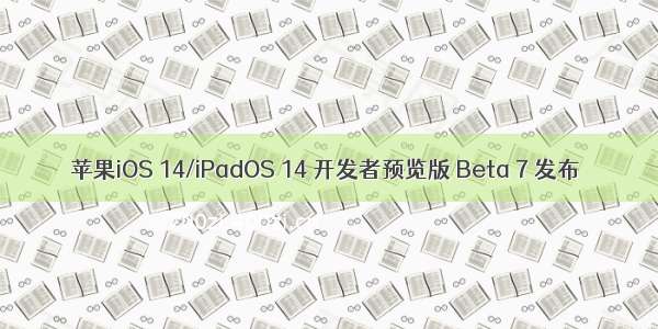苹果iOS 14/iPadOS 14 开发者预览版 Beta 7 发布