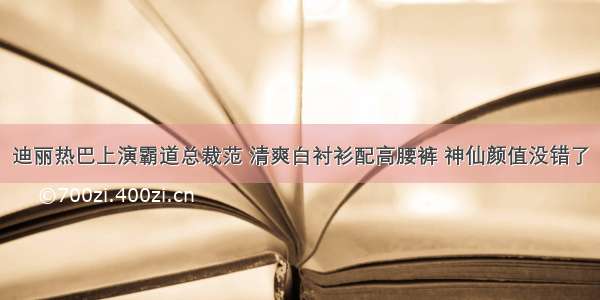 迪丽热巴上演霸道总裁范 清爽白衬衫配高腰裤 神仙颜值没错了