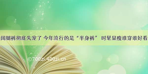 阔腿裤彻底失宠了 今年流行的是“半身裤” 时髦显瘦谁穿谁好看