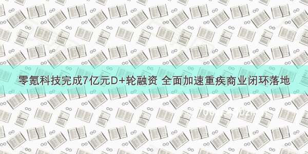 零氪科技完成7亿元D+轮融资 全面加速重疾商业闭环落地