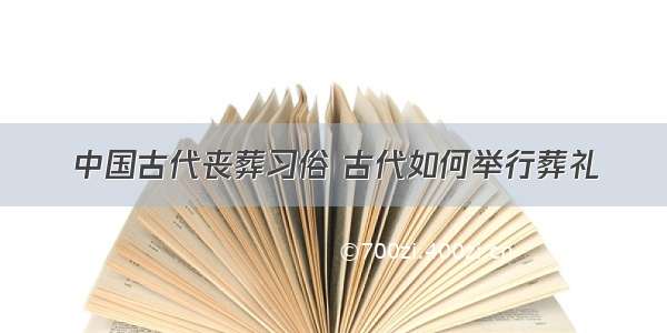 中国古代丧葬习俗 古代如何举行葬礼