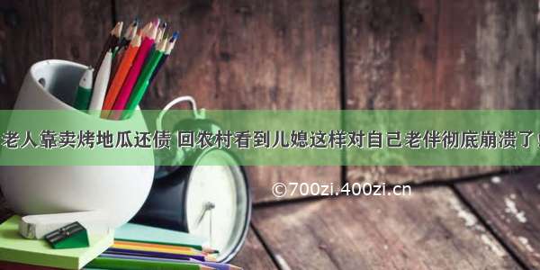 老人靠卖烤地瓜还债 回农村看到儿媳这样对自己老伴彻底崩溃了！