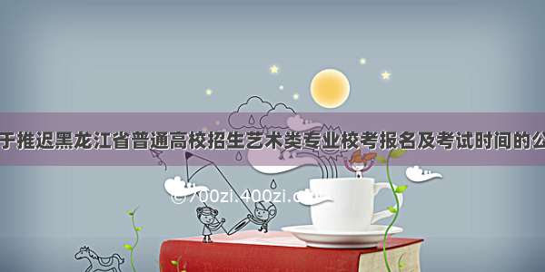 关于推迟黑龙江省普通高校招生艺术类专业校考报名及考试时间的公告