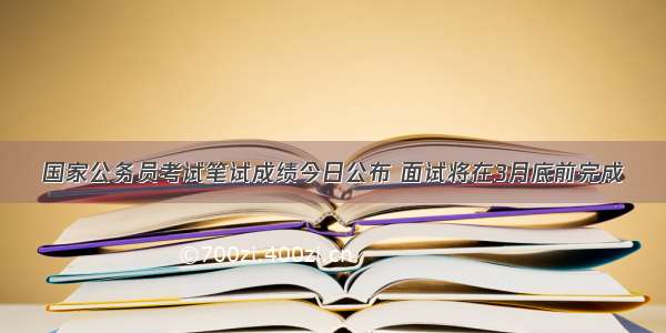 国家公务员考试笔试成绩今日公布 面试将在3月底前完成