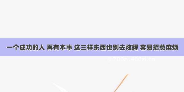 一个成功的人 再有本事 这三样东西也别去炫耀 容易招惹麻烦