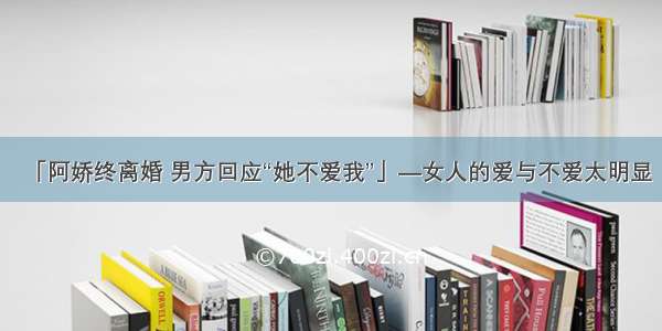 「阿娇终离婚 男方回应“她不爱我”」—女人的爱与不爱太明显