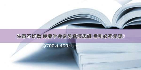 生意不好做 你要学会逆势经济思维 否则必死无疑！