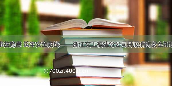 消除事故隐患 筑牢安全防线——浙江交工福建分公司开展消防安全知识培训