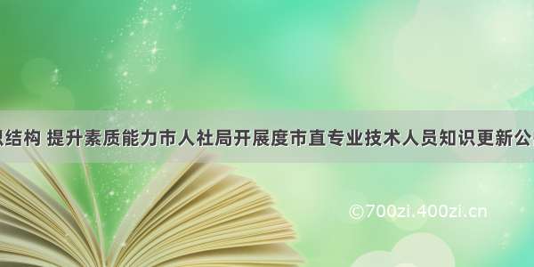 优化知识结构 提升素质能力市人社局开展度市直专业技术人员知识更新公需科目骨