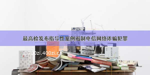 最高检发布指导性案例遏制电信网络诈骗犯罪