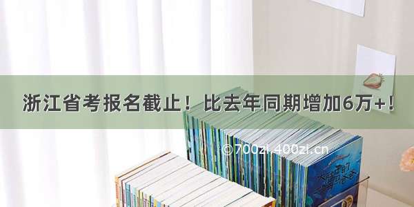 浙江省考报名截止！比去年同期增加6万+！