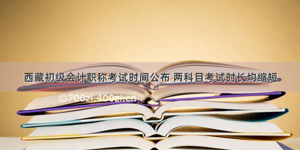 西藏初级会计职称考试时间公布 两科目考试时长均缩短