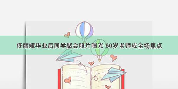 佟丽娅毕业后同学聚会照片曝光 60岁老师成全场焦点