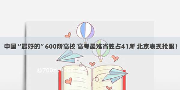 中国“最好的”600所高校 高考最难省独占41所 北京表现抢眼！