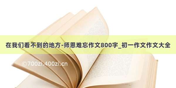 在我们看不到的地方-师恩难忘作文800字_初一作文作文大全