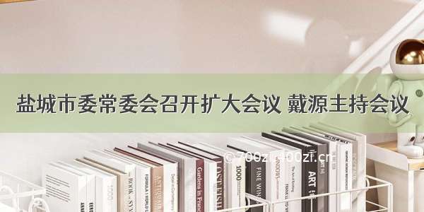 盐城市委常委会召开扩大会议 戴源主持会议