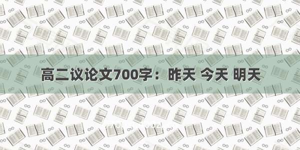 高二议论文700字：昨天 今天 明天