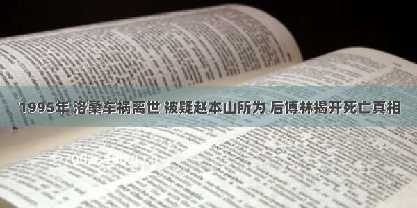 1995年 洛桑车祸离世 被疑赵本山所为 后博林揭开死亡真相