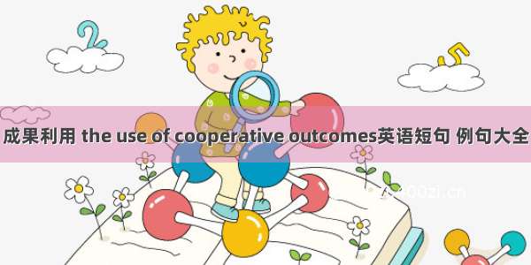 成果利用 the use of cooperative outcomes英语短句 例句大全