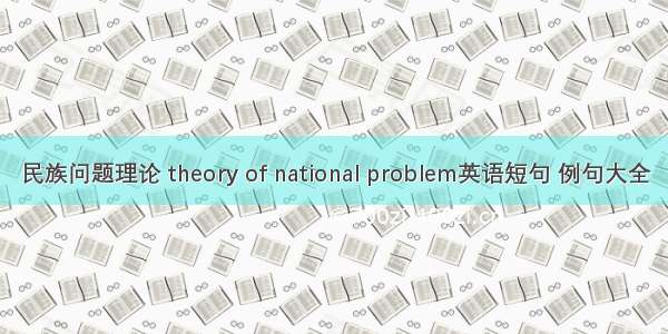 民族问题理论 theory of national problem英语短句 例句大全