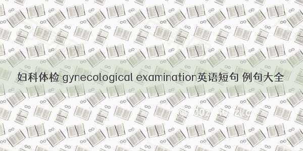 妇科体检 gynecological examination英语短句 例句大全