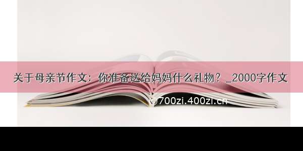 关于母亲节作文：你准备送给妈妈什么礼物？_2000字作文