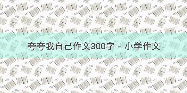 夸夸我自己作文300字 - 小学作文