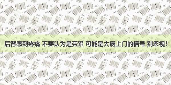 后背感到疼痛 不要认为是劳累 可能是大病上门的信号 别忽视！