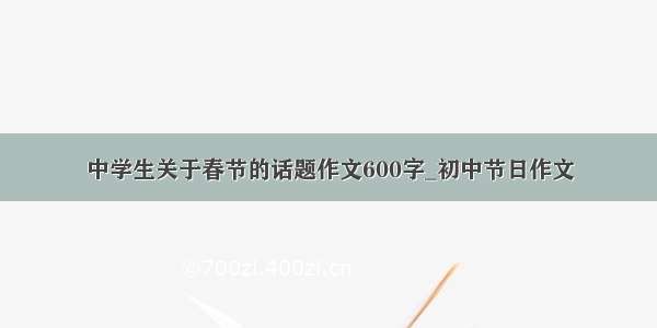 中学生关于春节的话题作文600字_初中节日作文