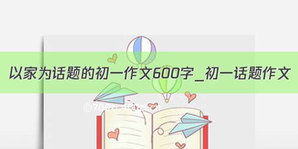 以家为话题的初一作文600字_初一话题作文