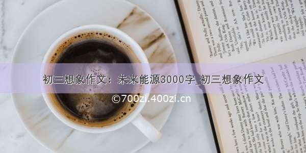 初三想象作文：未来能源3000字_初三想象作文