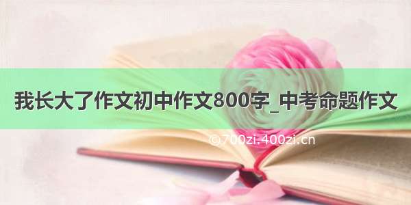 我长大了作文初中作文800字_中考命题作文