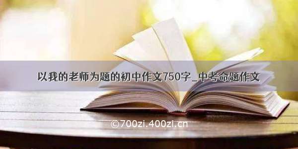 以我的老师为题的初中作文750字_中考命题作文