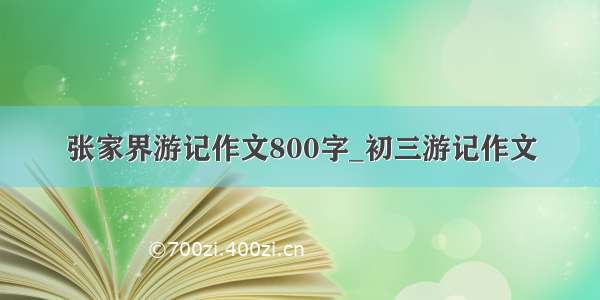 张家界游记作文800字_初三游记作文