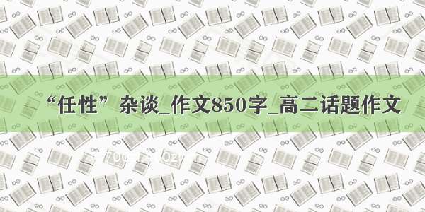 “任性”杂谈_作文850字_高二话题作文