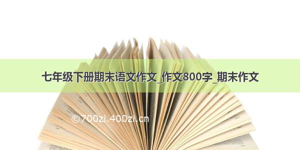 七年级下册期末语文作文_作文800字_期末作文