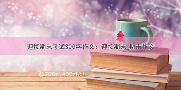 迎接期末考试300字作文：迎接期末_期末作文