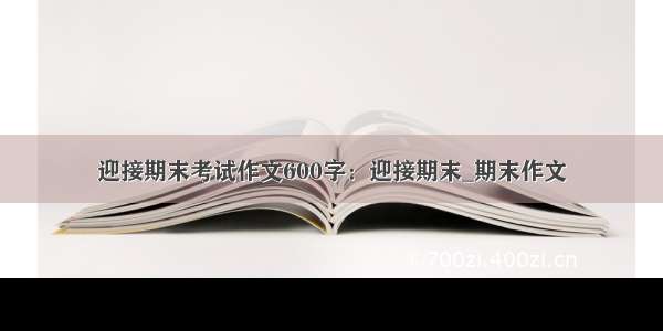 迎接期末考试作文600字：迎接期末_期末作文