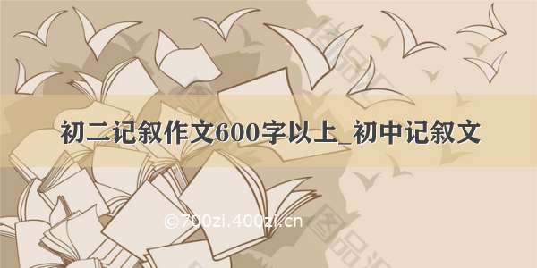 初二记叙作文600字以上_初中记叙文