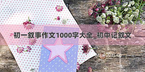 初一叙事作文1000字大全_初中记叙文