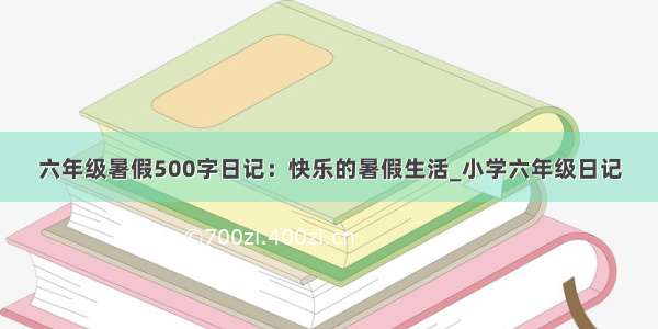 六年级暑假500字日记：快乐的暑假生活_小学六年级日记