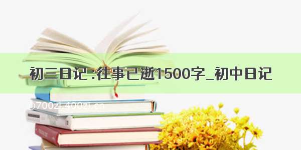 初三日记 :往事已逝1500字_初中日记