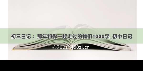 初三日记 ：那年和你一起走过的我们1000字_初中日记