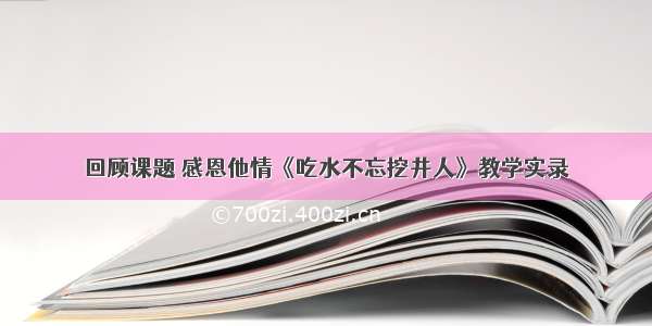 回顾课题 感恩他情《吃水不忘挖井人》教学实录