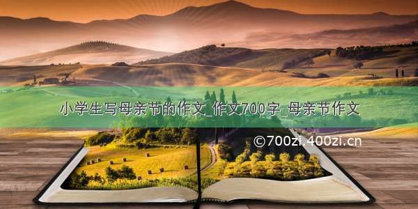 小学生写母亲节的作文_作文700字_母亲节作文