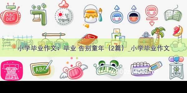 小学毕业作文：毕业 告别童年（2篇）_小学毕业作文