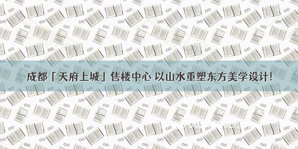 成都「天府上城」售楼中心 以山水重塑东方美学设计!