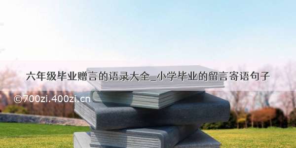 六年级毕业赠言的语录大全_小学毕业的留言寄语句子