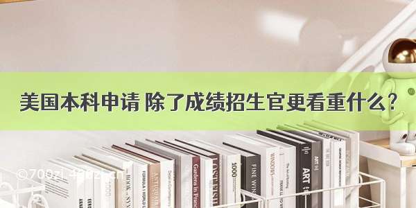 美国本科申请 除了成绩招生官更看重什么？